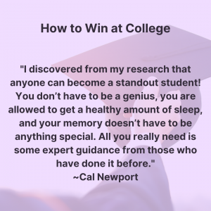 Quote from the book "How to win at college." I discovered from my research that anyone can become a standout student! You don’t have to be a genius, you are allowed to get a healthy amount of sleep, and your memory doesn’t have to be anything special. All you really need is some expert guidance from those who have done it before. Author Cal Newport