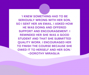 Quote from Dorothy Miraglia, Ph.D, the VP of Academics and Professor Services: I knew something had to be seriously wrong with her son, so I sent her an email. I asked how he was doing and offered support and encouragement. I reminded her she was a good student and that she submitted quality work. I encouraged her to finish the course because she owed it to herself and her son.