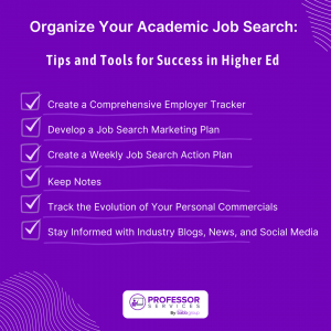 An image of a checklist with the text: Organize Your Academic Job Search: Tips and Tools for Success in Higher Ed Create a Comprehensive Employer Tracker Develop a Job Search Marketing Plan Create a Weekly Job Search Action Plan Keep Notes Track the Evolution of Your Personal Commercials Stay Informed with Industry Blogs, News, and Social Media