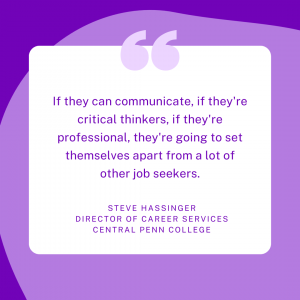 If they can communicate, if they're critical thinkers, if they're professional, they're going to set themselves apart from a lot of other job seekers. Steve Hassinger, Director of Career Services, Central Penn College