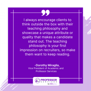 "I always encourage clients to think outside the box with their teaching philosophy and showcase a unique attribute or quality that makes a candidate stand out. The teaching philosophy is your first impression on recruiters, so make them want to keep reading." Dorothy Miraglia, Vice President of Academic and Professor Services